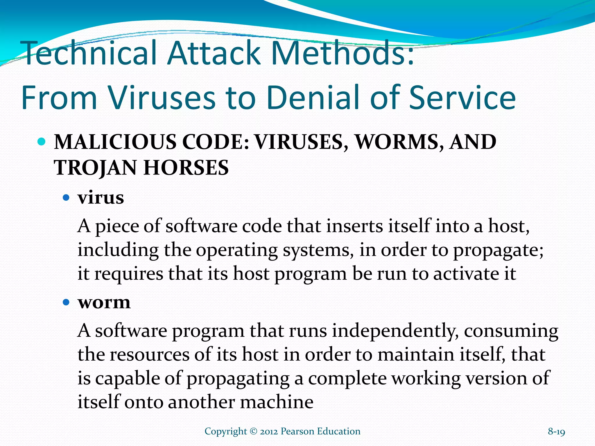 Technical Attack Methods:
From Viruses to Denial of Service
MALICIOUS CODE: VIRUSES, WORMS, AND
TROJAN HORSES
virus
A piece of software code that inserts itself into a host,
including the operating systems, in order to propagate;
it requires that its host program be run to activate it
worm
A software program that runs independently, consuming
the resources of its host in order to maintain itself, that
is capable of propagating a complete working version of
itself onto another machine
8-19Copyright © 2012 Pearson Education
 