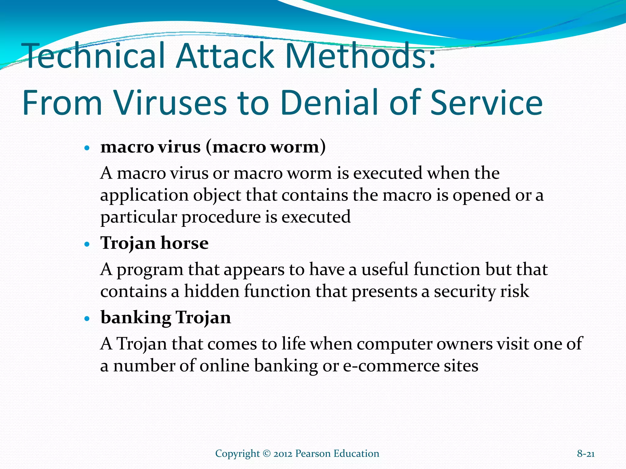 Technical Attack Methods:
From Viruses to Denial of Service
macro virus (macro worm)
A macro virus or macro worm is executed when the
application object that contains the macro is opened or a
particular procedure is executed
Trojan horse
A program that appears to have a useful function but that
contains a hidden function that presents a security risk
banking Trojan
A Trojan that comes to life when computer owners visit one of
a number of online banking or e-commerce sites
8-21Copyright © 2012 Pearson Education
 