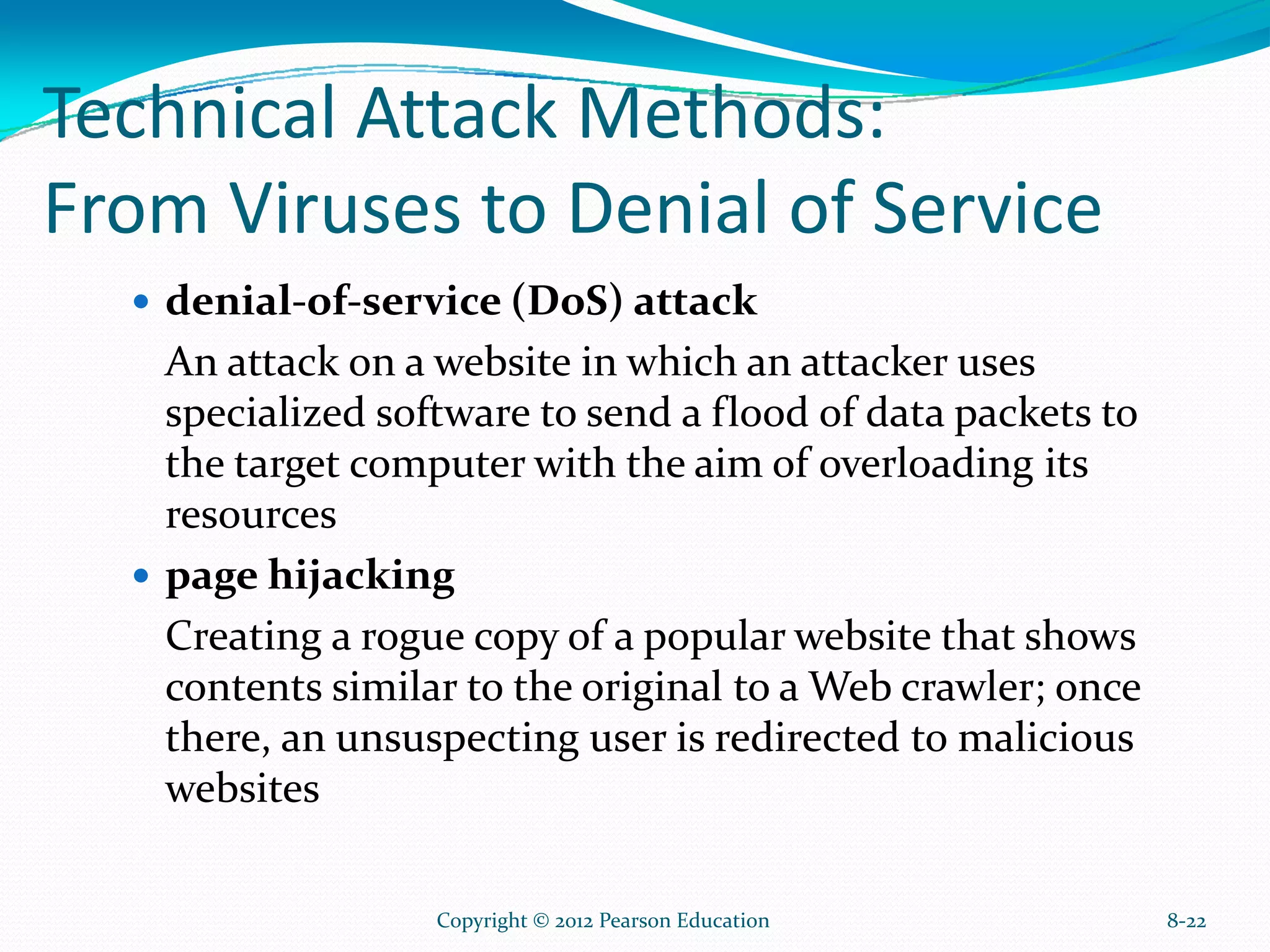 Technical Attack Methods:
From Viruses to Denial of Service
denial-of-service (DoS) attack
An attack on a website in which an attacker uses
specialized software to send a flood of data packets to
the target computer with the aim of overloading its
resources
page hijacking
Creating a rogue copy of a popular website that shows
contents similar to the original to a Web crawler; once
there, an unsuspecting user is redirected to malicious
websites
8-22Copyright © 2012 Pearson Education
 
