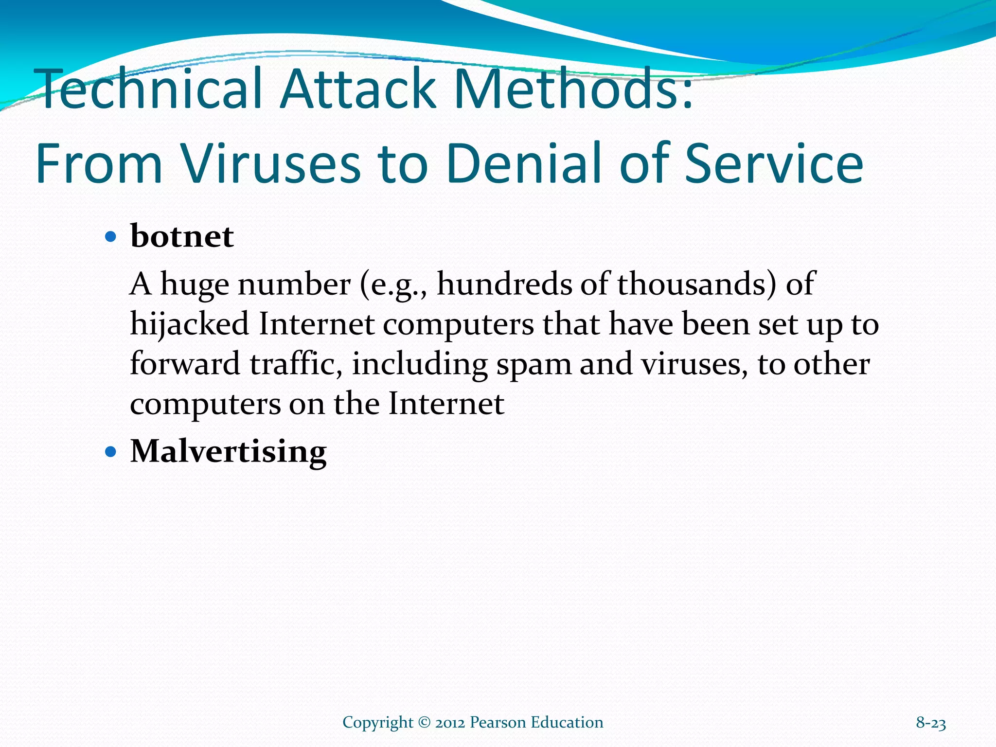 Technical Attack Methods:
From Viruses to Denial of Service
botnet
A huge number (e.g., hundreds of thousands) of
hijacked Internet computers that have been set up to
forward traffic, including spam and viruses, to other
computers on the Internet
Malvertising
8-23Copyright © 2012 Pearson Education
 