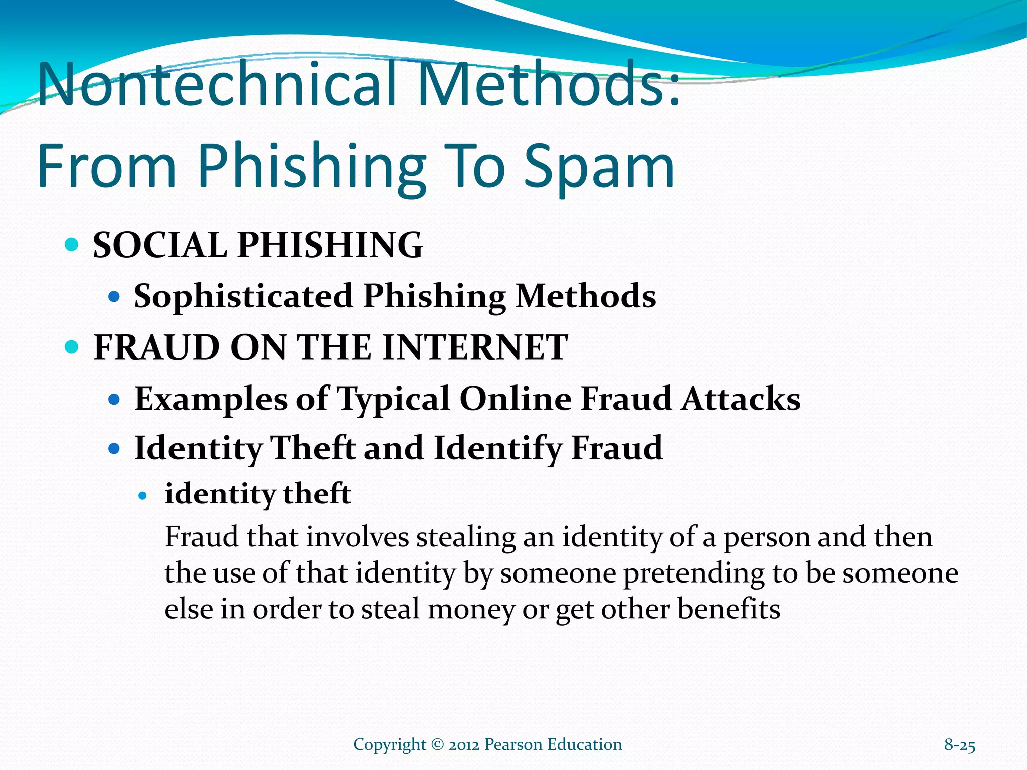 Nontechnical Methods:
From Phishing To Spam
SOCIAL PHISHING
Sophisticated Phishing Methods
FRAUD ON THE INTERNET
Examples of Typical Online Fraud Attacks
Identity Theft and Identify Fraud
identity theft
Fraud that involves stealing an identity of a person and then
the use of that identity by someone pretending to be someone
else in order to steal money or get other benefits
8-25Copyright © 2012 Pearson Education
 