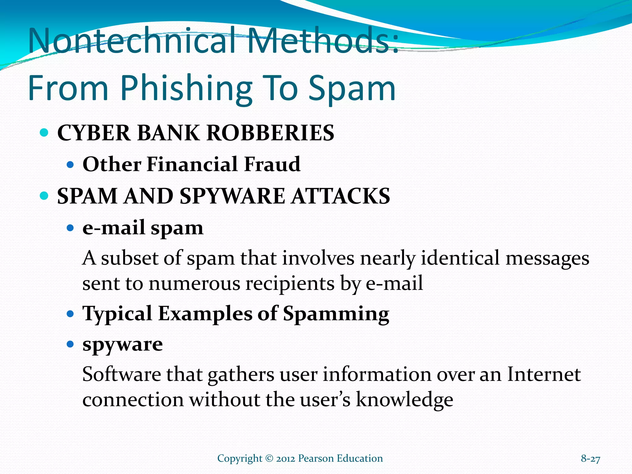 Nontechnical Methods:
From Phishing To Spam
CYBER BANK ROBBERIES
Other Financial Fraud
SPAM AND SPYWARE ATTACKS
e-mail spam
A subset of spam that involves nearly identical messages
sent to numerous recipients by e-mail
Typical Examples of Spamming
spyware
Software that gathers user information over an Internet
connection without the user’s knowledge
8-27Copyright © 2012 Pearson Education
 