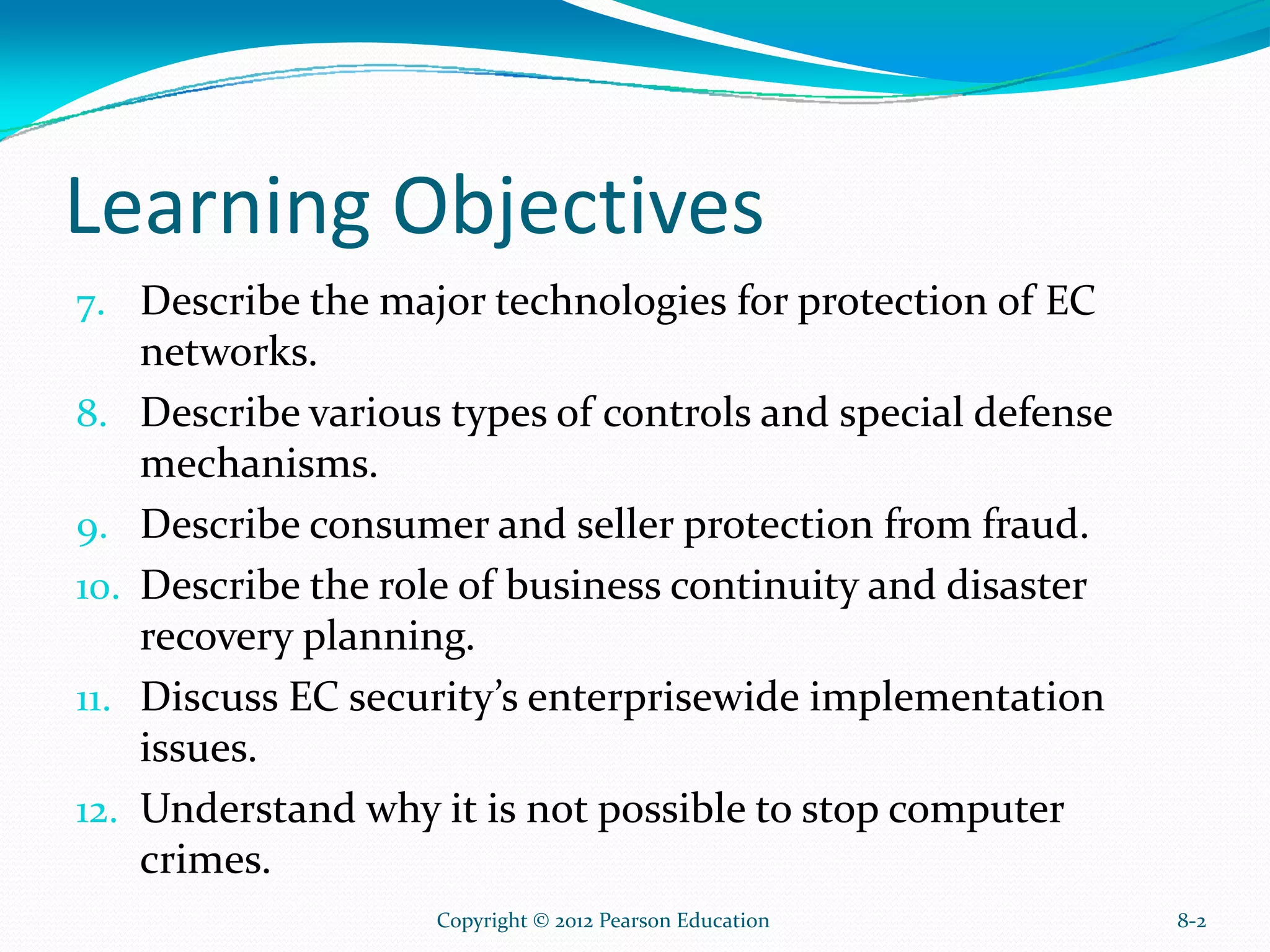 Learning Objectives
7. Describe the major technologies for protection of EC
networks.
8. Describe various types of controls and special defense
mechanisms.
9. Describe consumer and seller protection from fraud.
10. Describe the role of business continuity and disaster
recovery planning.
11. Discuss EC security’s enterprisewide implementation
issues.
12. Understand why it is not possible to stop computer
crimes.
8-2Copyright © 2012 Pearson Education
 
