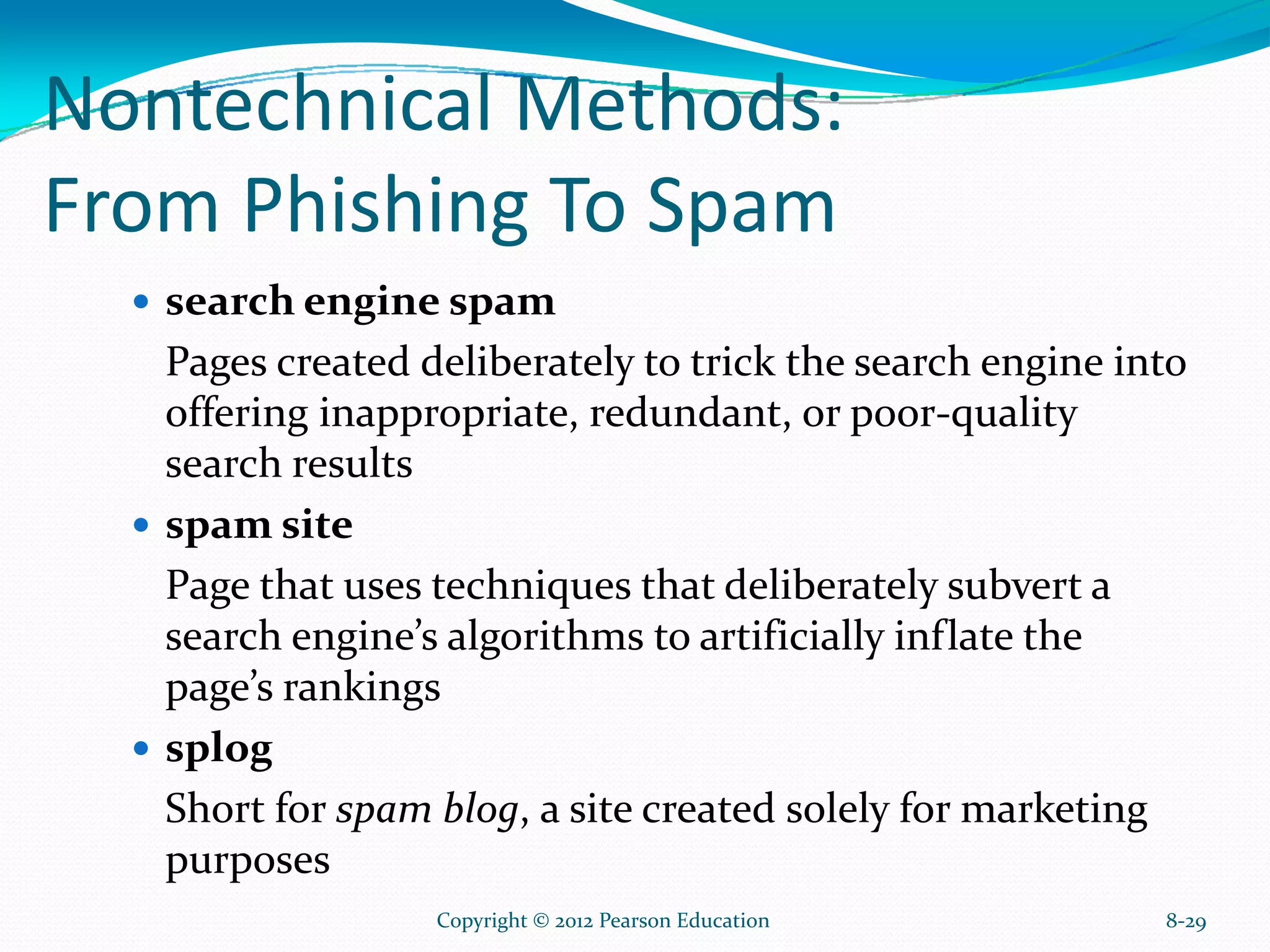 Nontechnical Methods:
From Phishing To Spam
search engine spam
Pages created deliberately to trick the search engine into
offering inappropriate, redundant, or poor-quality
search results
spam site
Page that uses techniques that deliberately subvert a
search engine’s algorithms to artificially inflate the
page’s rankings
splog
Short for spam blog, a site created solely for marketing
purposes
8-29Copyright © 2012 Pearson Education
 