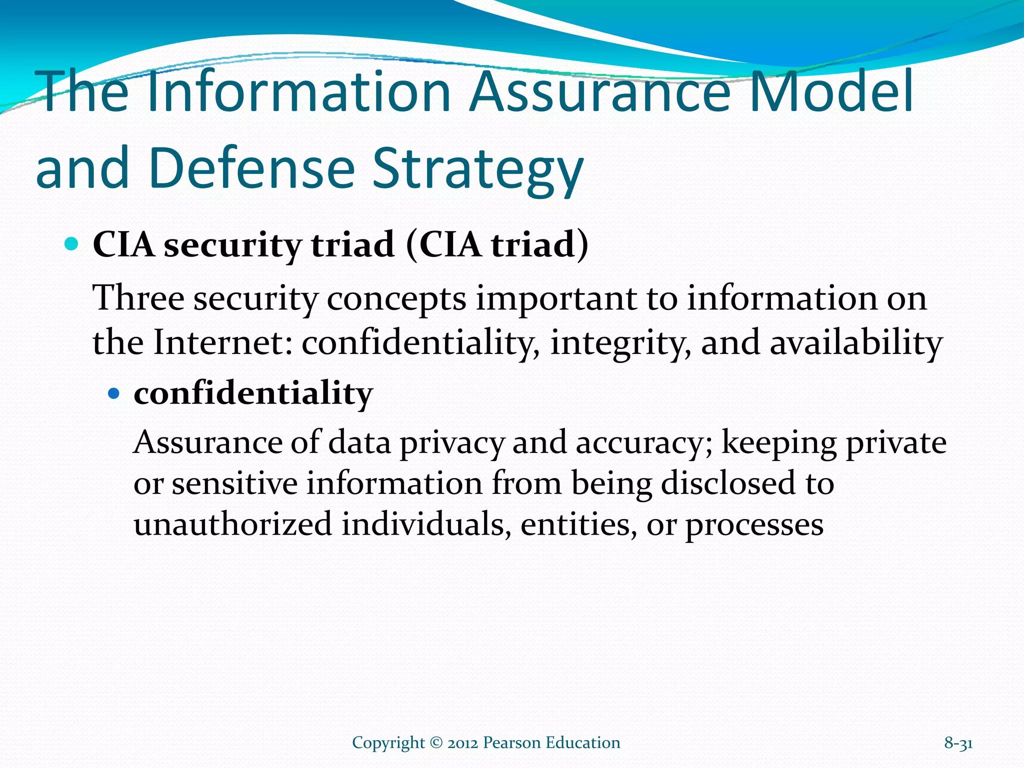 The Information Assurance Model
and Defense Strategy
CIA security triad (CIA triad)
Three security concepts important to information on
the Internet: confidentiality, integrity, and availability
confidentiality
Assurance of data privacy and accuracy; keeping private
or sensitive information from being disclosed to
unauthorized individuals, entities, or processes
8-31Copyright © 2012 Pearson Education
 