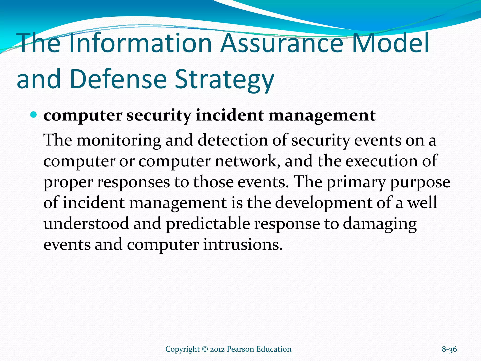The Information Assurance Model
and Defense Strategy
computer security incident management
The monitoring and detection of security events on a
computer or computer network, and the execution of
proper responses to those events. The primary purpose
of incident management is the development of a well
understood and predictable response to damaging
events and computer intrusions.
8-36Copyright © 2012 Pearson Education
 