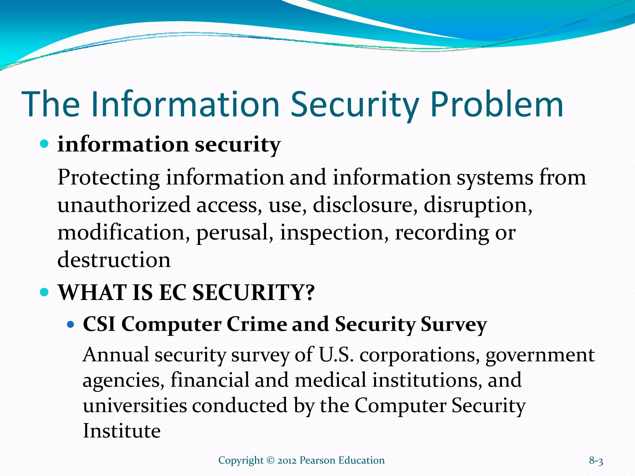 The Information Security Problem
information security
Protecting information and information systems from
unauthorized access, use, disclosure, disruption,
modification, perusal, inspection, recording or
destruction
WHAT IS EC SECURITY?
CSI Computer Crime and Security Survey
Annual security survey of U.S. corporations, government
agencies, financial and medical institutions, and
universities conducted by the Computer Security
Institute
8-3Copyright © 2012 Pearson Education
 