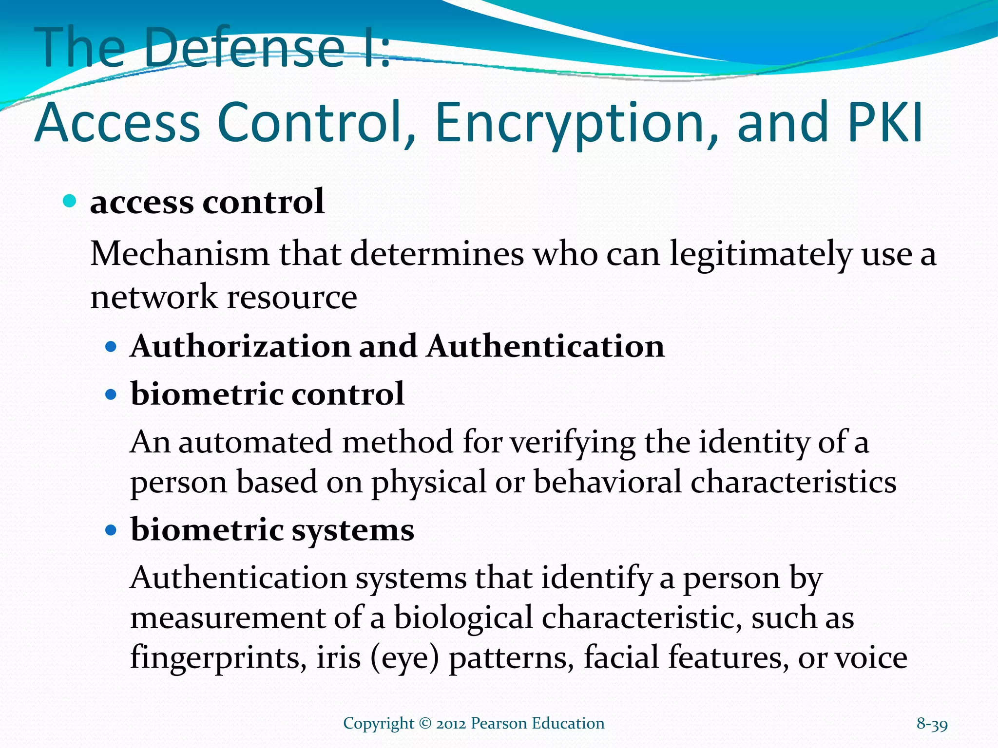 The Defense I:
Access Control, Encryption, and PKI
access control
Mechanism that determines who can legitimately use a
network resource
Authorization and Authentication
biometric control
An automated method for verifying the identity of a
person based on physical or behavioral characteristics
biometric systems
Authentication systems that identify a person by
measurement of a biological characteristic, such as
fingerprints, iris (eye) patterns, facial features, or voice
8-39Copyright © 2012 Pearson Education
 
