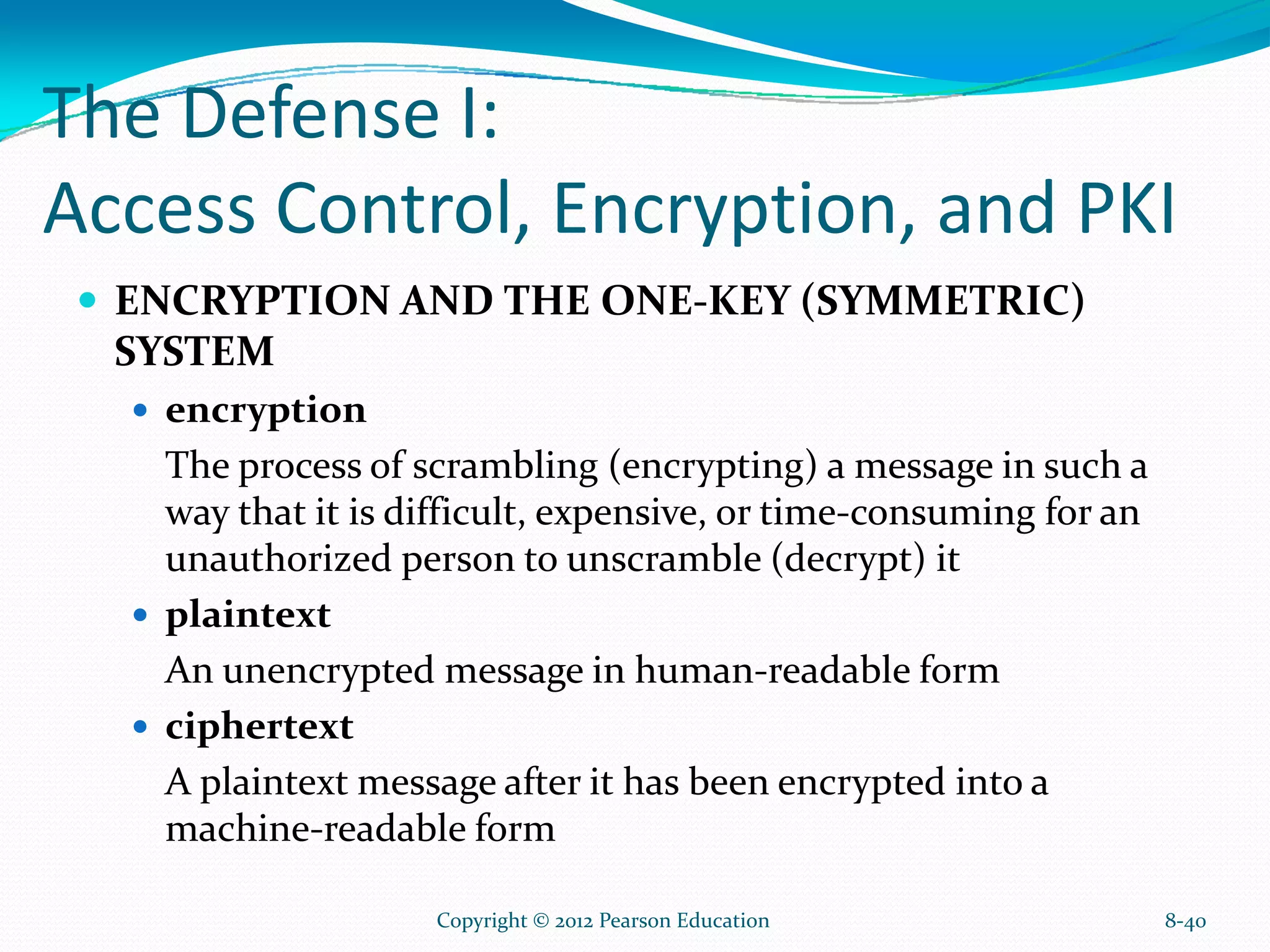 The Defense I:
Access Control, Encryption, and PKI
ENCRYPTION AND THE ONE-KEY (SYMMETRIC)
SYSTEM
encryption
The process of scrambling (encrypting) a message in such a
way that it is difficult, expensive, or time-consuming for an
unauthorized person to unscramble (decrypt) it
plaintext
An unencrypted message in human-readable form
ciphertext
A plaintext message after it has been encrypted into a
machine-readable form
8-40Copyright © 2012 Pearson Education
 