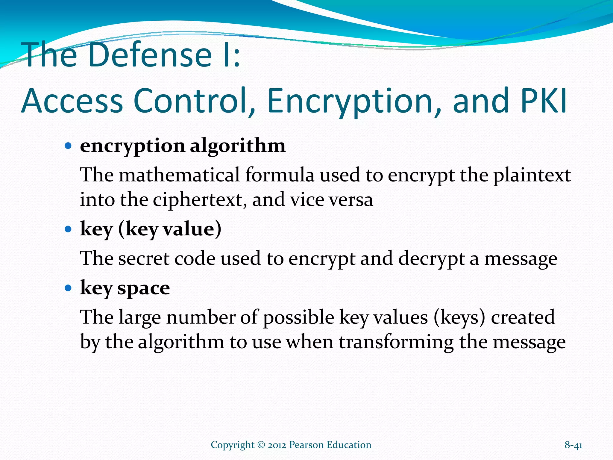 The Defense I:
Access Control, Encryption, and PKI
encryption algorithm
The mathematical formula used to encrypt the plaintext
into the ciphertext, and vice versa
key (key value)
The secret code used to encrypt and decrypt a message
key space
The large number of possible key values (keys) created
by the algorithm to use when transforming the message
8-41Copyright © 2012 Pearson Education
 