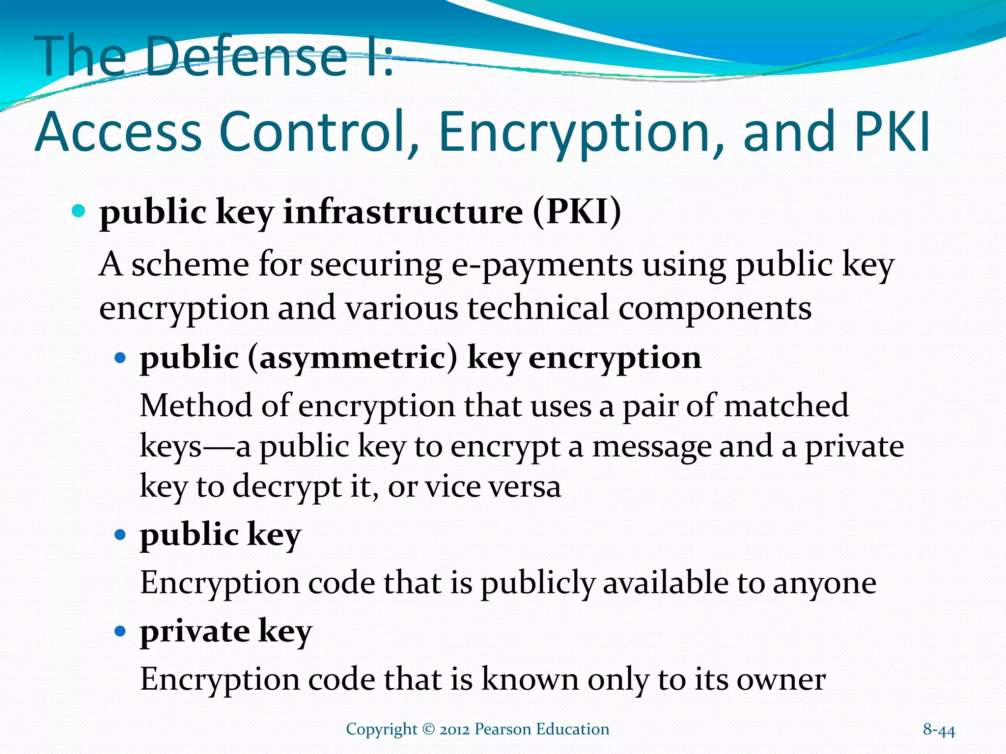 The Defense I:
Access Control, Encryption, and PKI
public key infrastructure (PKI)
A scheme for securing e-payments using public key
encryption and various technical components
public (asymmetric) key encryption
Method of encryption that uses a pair of matched
keys—a public key to encrypt a message and a private
key to decrypt it, or vice versa
public key
Encryption code that is publicly available to anyone
private key
Encryption code that is known only to its owner
8-44Copyright © 2012 Pearson Education
 
