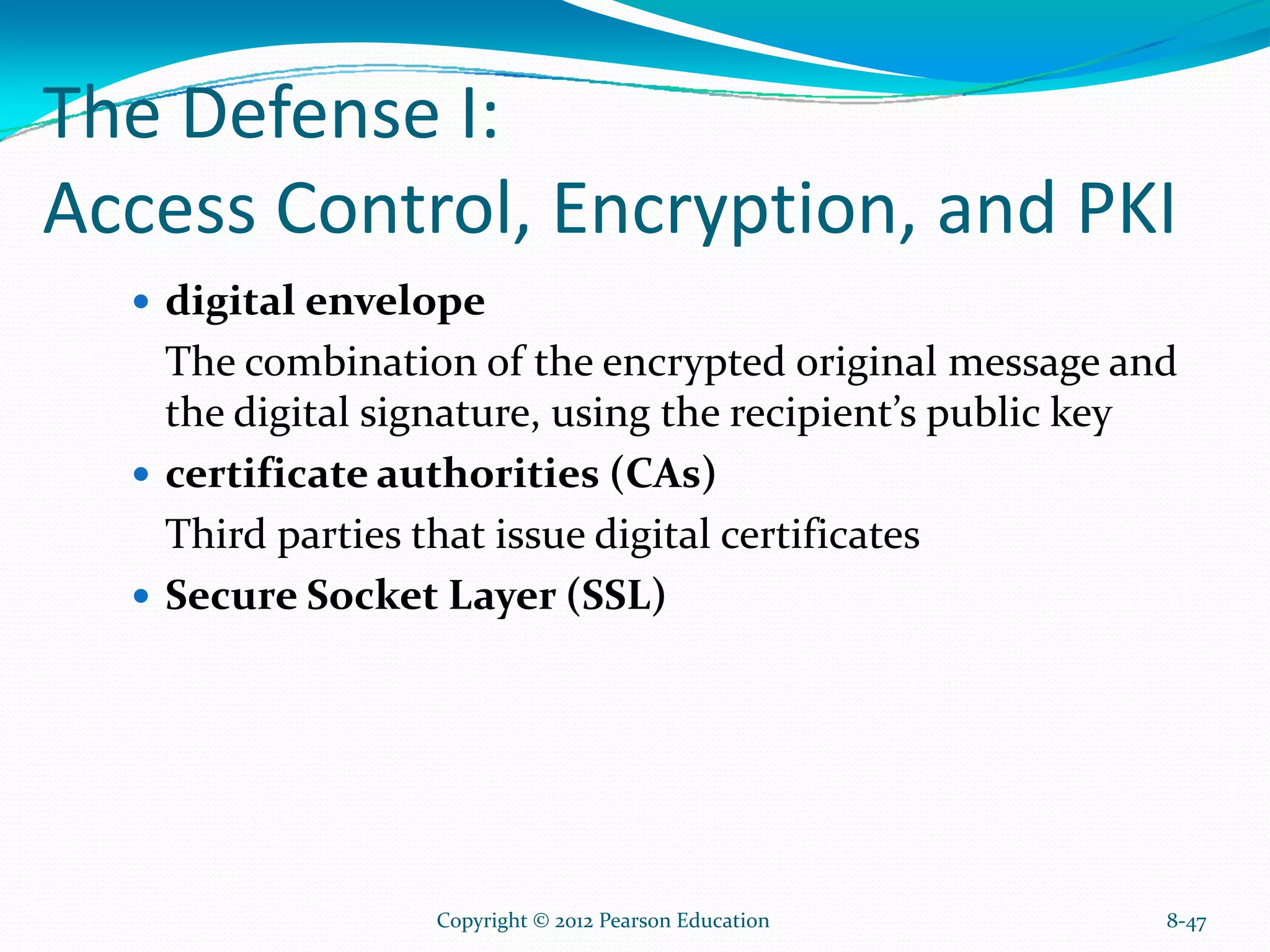The Defense I:
Access Control, Encryption, and PKI
digital envelope
The combination of the encrypted original message and
the digital signature, using the recipient’s public key
certificate authorities (CAs)
Third parties that issue digital certificates
Secure Socket Layer (SSL)
8-47Copyright © 2012 Pearson Education
 