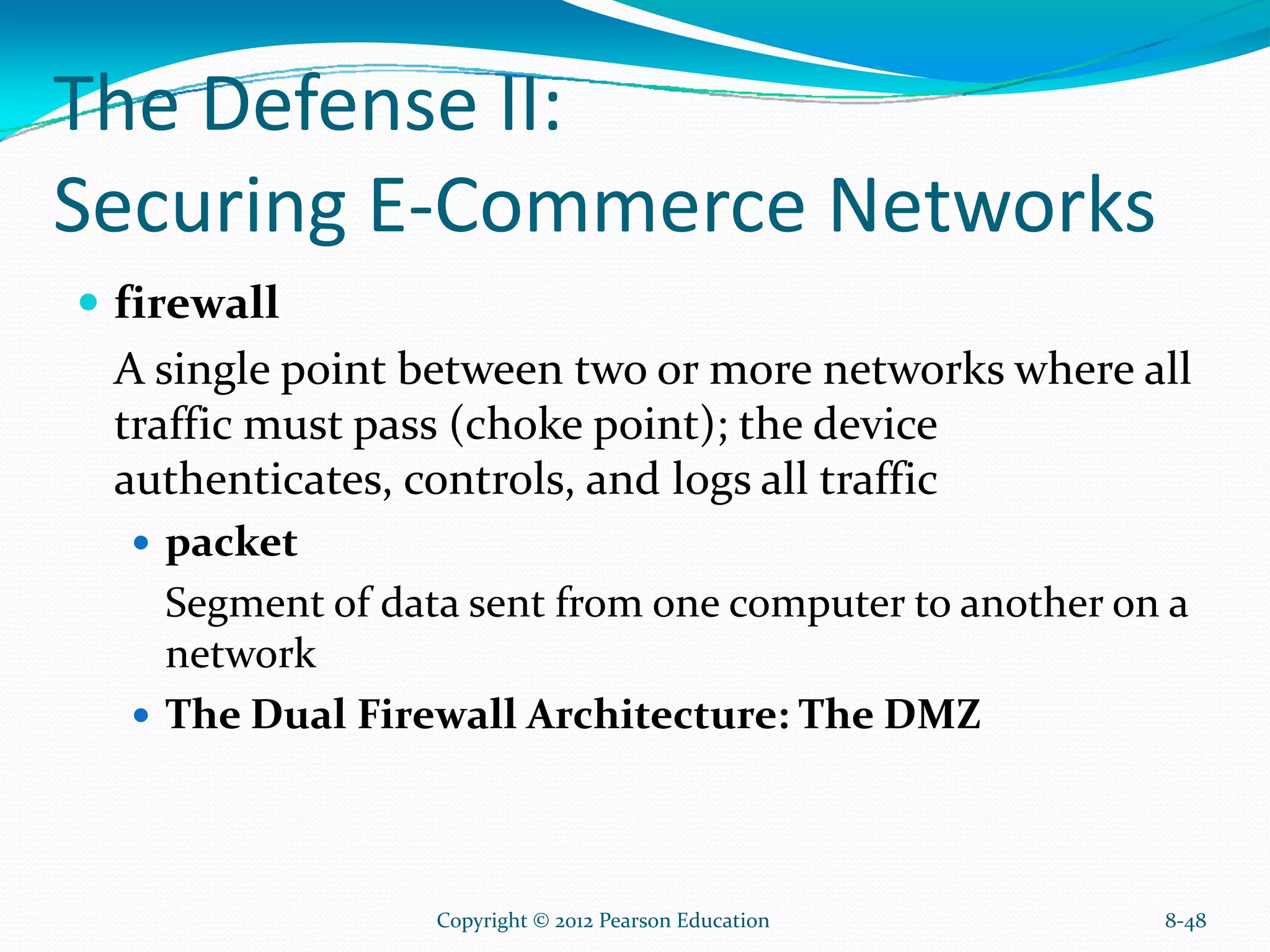 The Defense II:
Securing E-Commerce Networks
firewall
A single point between two or more networks where all
traffic must pass (choke point); the device
authenticates, controls, and logs all traffic
packet
Segment of data sent from one computer to another on a
network
The Dual Firewall Architecture: The DMZ
8-48Copyright © 2012 Pearson Education
 