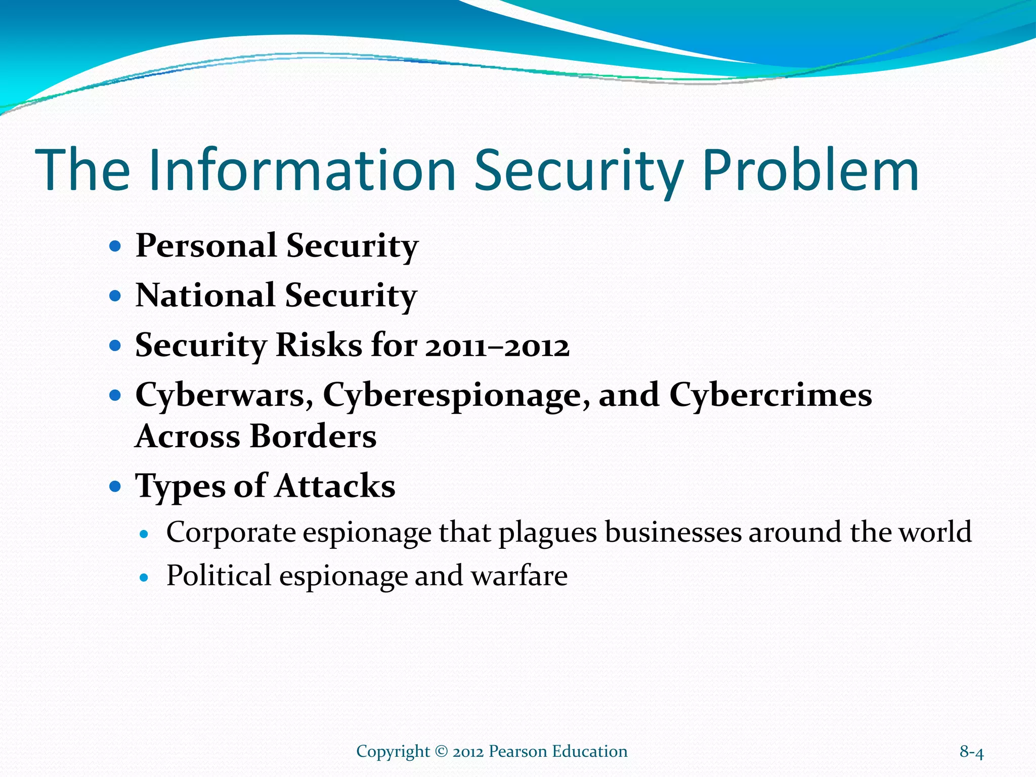The Information Security Problem
Personal Security
National Security
Security Risks for 2011–2012
Cyberwars, Cyberespionage, and Cybercrimes
Across Borders
Types of Attacks
Corporate espionage that plagues businesses around the world
Political espionage and warfare
8-4Copyright © 2012 Pearson Education
 