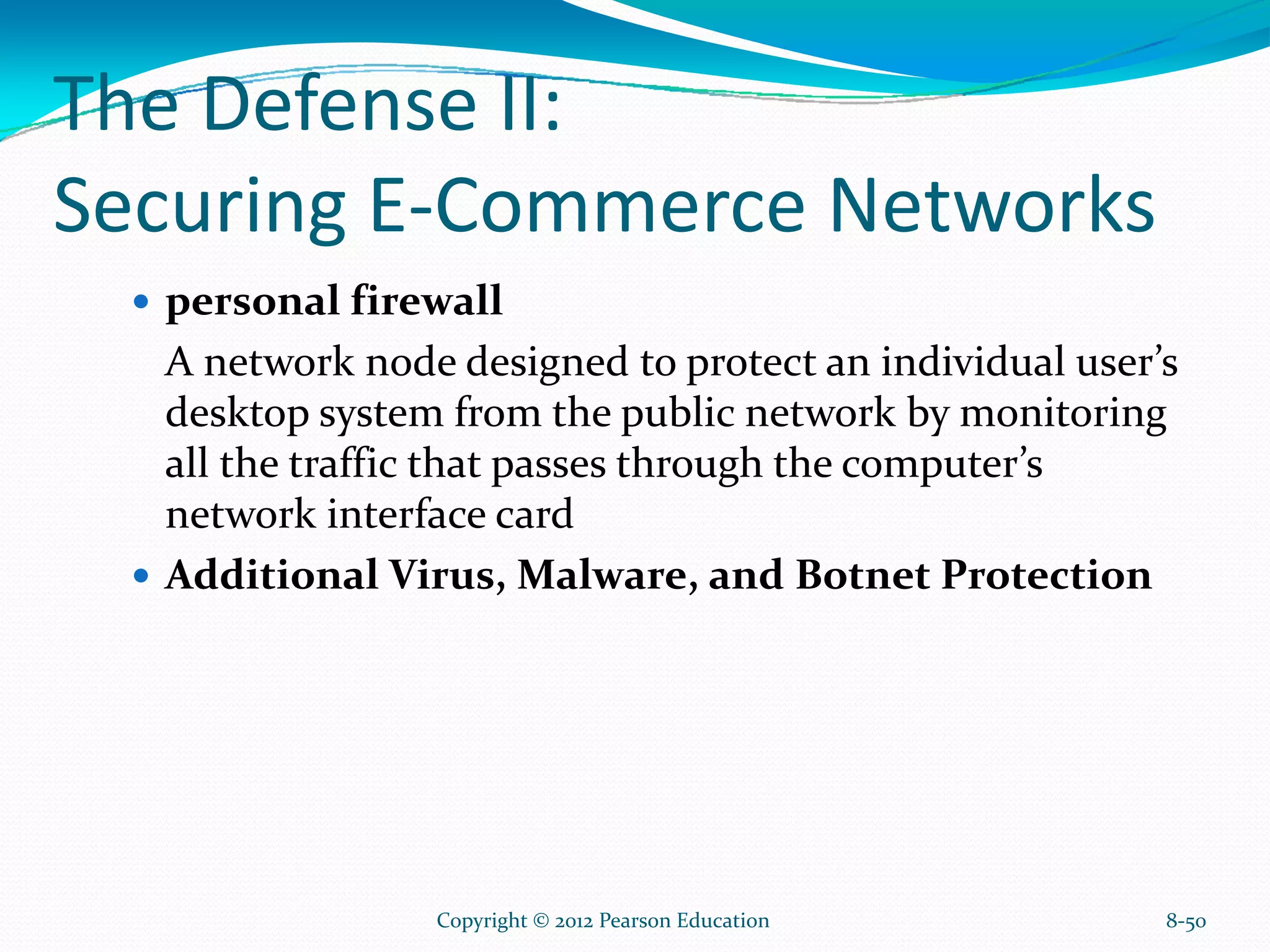The Defense II:
Securing E-Commerce Networks
personal firewall
A network node designed to protect an individual user’s
desktop system from the public network by monitoring
all the traffic that passes through the computer’s
network interface card
Additional Virus, Malware, and Botnet Protection
8-50Copyright © 2012 Pearson Education
 