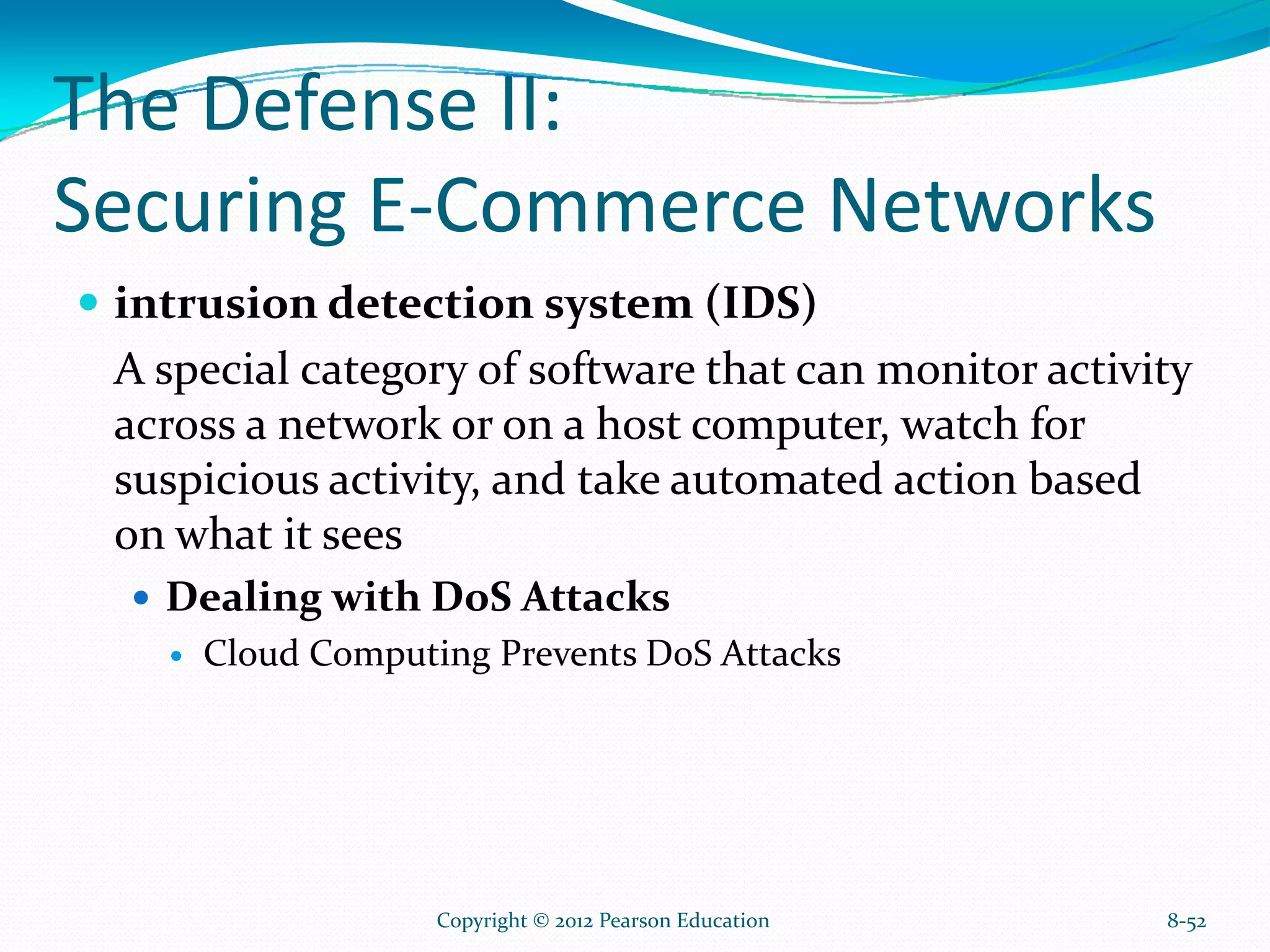 The Defense II:
Securing E-Commerce Networks
intrusion detection system (IDS)
A special category of software that can monitor activity
across a network or on a host computer, watch for
suspicious activity, and take automated action based
on what it sees
Dealing with DoS Attacks
Cloud Computing Prevents DoS Attacks
8-52Copyright © 2012 Pearson Education
 