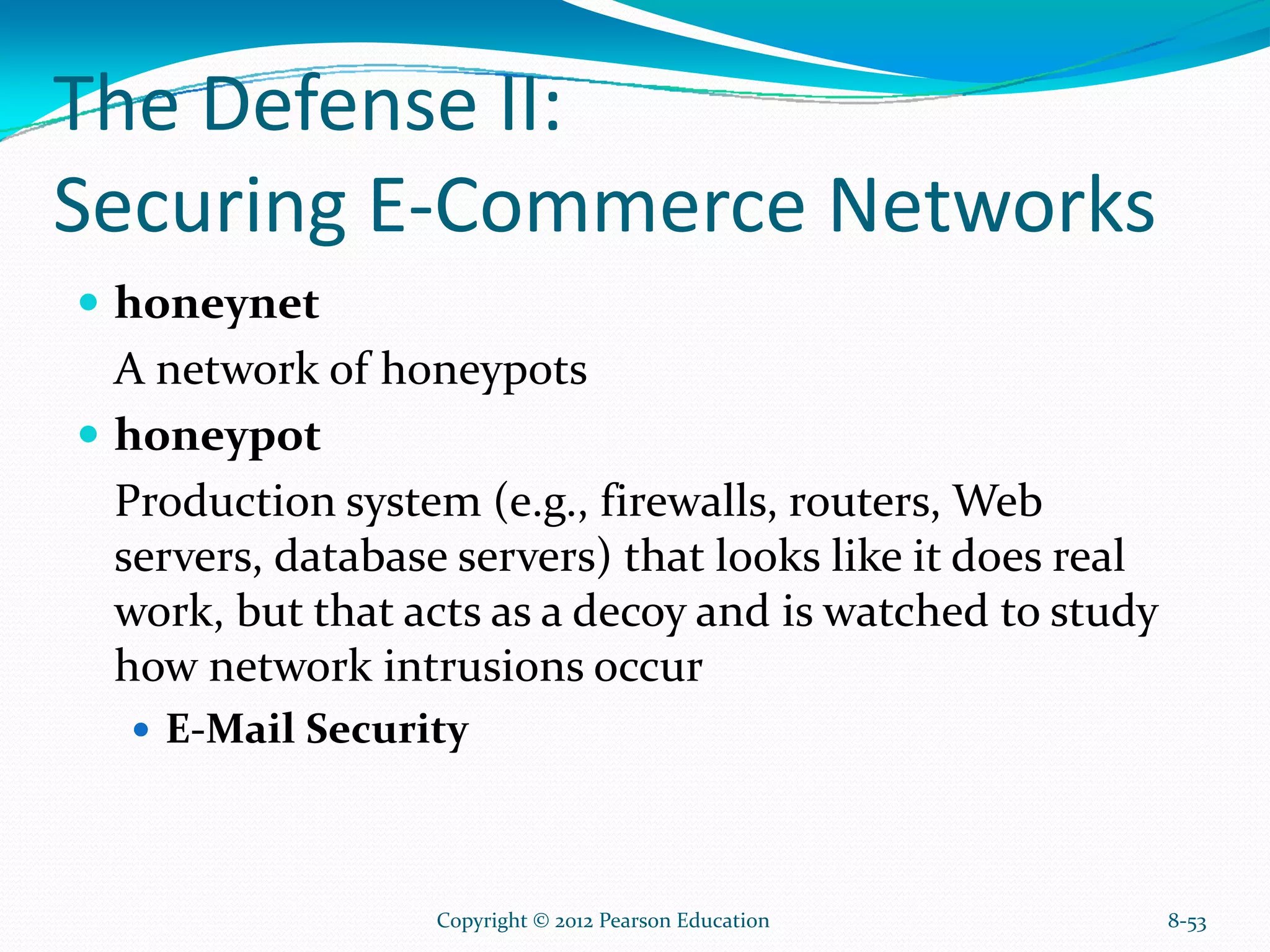 The Defense II:
Securing E-Commerce Networks
honeynet
A network of honeypots
honeypot
Production system (e.g., firewalls, routers, Web
servers, database servers) that looks like it does real
work, but that acts as a decoy and is watched to study
how network intrusions occur
E-Mail Security
8-53Copyright © 2012 Pearson Education
 