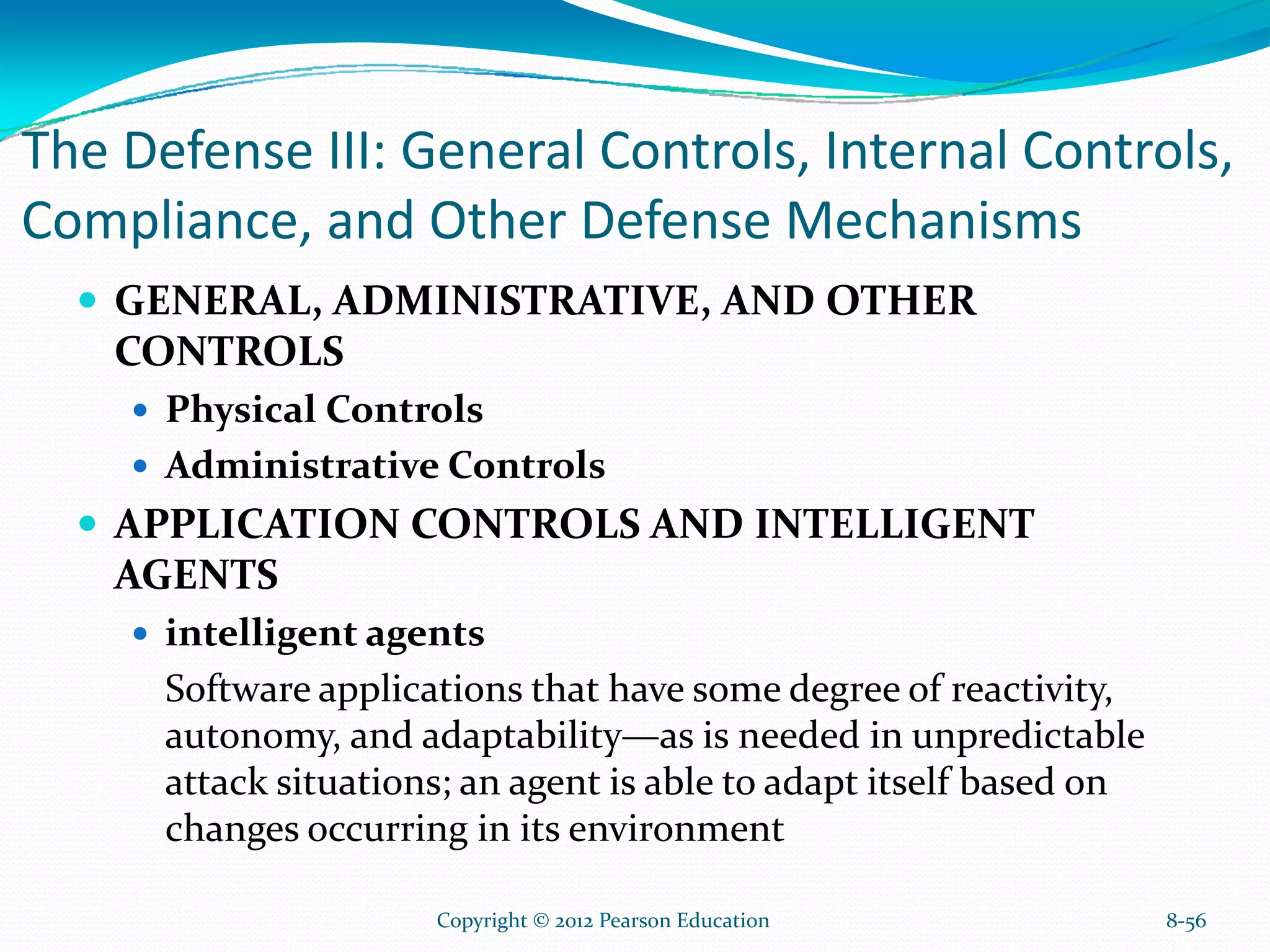 The Defense III: General Controls, Internal Controls,
Compliance, and Other Defense Mechanisms
GENERAL, ADMINISTRATIVE, AND OTHER
CONTROLS
Physical Controls
Administrative Controls
APPLICATION CONTROLS AND INTELLIGENT
AGENTS
intelligent agents
Software applications that have some degree of reactivity,
autonomy, and adaptability—as is needed in unpredictable
attack situations; an agent is able to adapt itself based on
changes occurring in its environment
8-56Copyright © 2012 Pearson Education
 