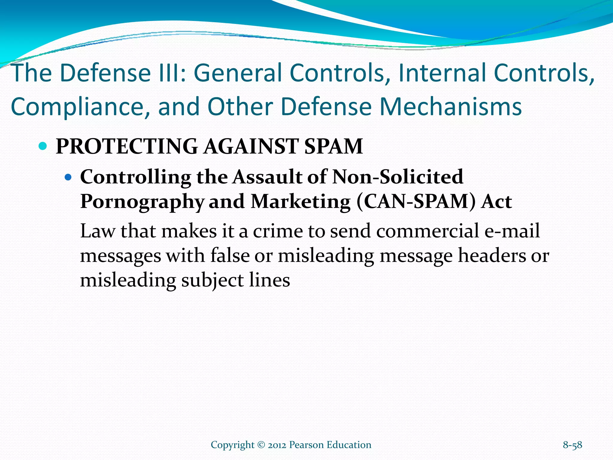 The Defense III: General Controls, Internal Controls,
Compliance, and Other Defense Mechanisms
PROTECTING AGAINST SPAM
Controlling the Assault of Non-Solicited
Pornography and Marketing (CAN-SPAM) Act
Law that makes it a crime to send commercial e-mail
messages with false or misleading message headers or
misleading subject lines
8-58Copyright © 2012 Pearson Education
 