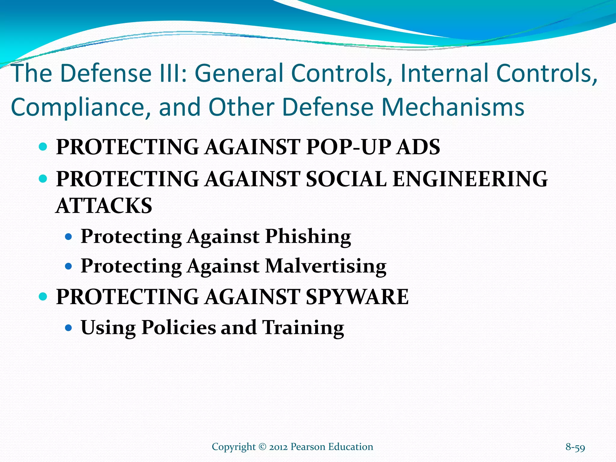 The Defense III: General Controls, Internal Controls,
Compliance, and Other Defense Mechanisms
PROTECTING AGAINST POP-UP ADS
PROTECTING AGAINST SOCIAL ENGINEERING
ATTACKS
Protecting Against Phishing
Protecting Against Malvertising
PROTECTING AGAINST SPYWARE
Using Policies and Training
8-59Copyright © 2012 Pearson Education
 