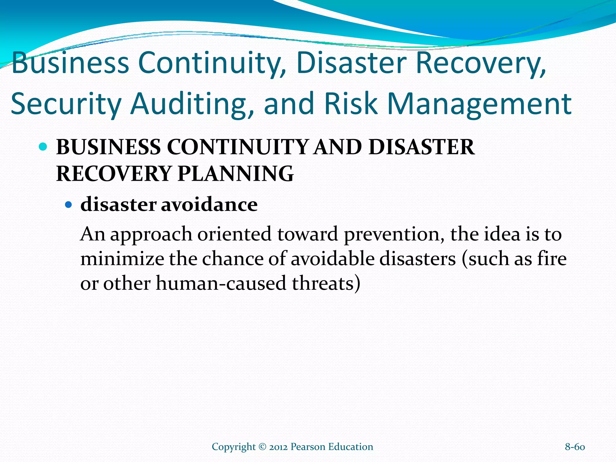 Business Continuity, Disaster Recovery,
Security Auditing, and Risk Management
BUSINESS CONTINUITY AND DISASTER
RECOVERY PLANNING
disaster avoidance
An approach oriented toward prevention, the idea is to
minimize the chance of avoidable disasters (such as fire
or other human-caused threats)
8-60Copyright © 2012 Pearson Education
 