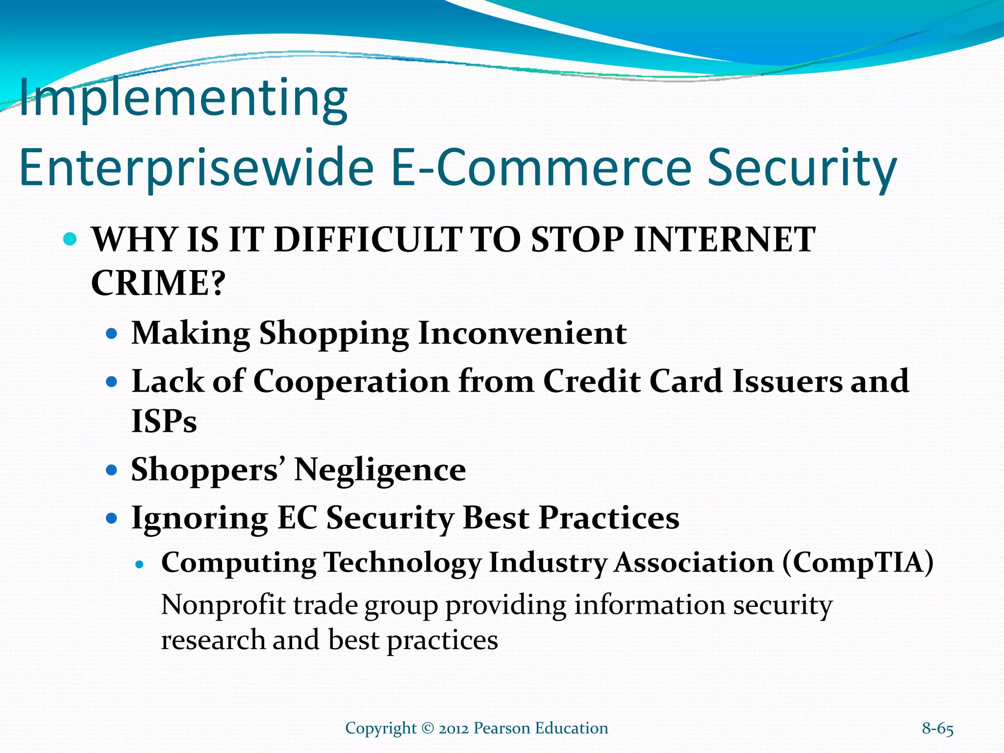 Implementing
Enterprisewide E-Commerce Security
WHY IS IT DIFFICULT TO STOP INTERNET
CRIME?
Making Shopping Inconvenient
Lack of Cooperation from Credit Card Issuers and
ISPs
Shoppers’ Negligence
Ignoring EC Security Best Practices
Computing Technology Industry Association (CompTIA)
Nonprofit trade group providing information security
research and best practices
8-65Copyright © 2012 Pearson Education
 