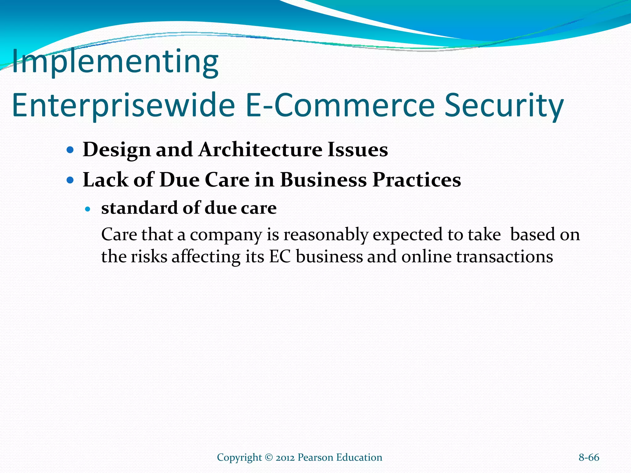 Implementing
Enterprisewide E-Commerce Security
Design and Architecture Issues
Lack of Due Care in Business Practices
standard of due care
Care that a company is reasonably expected to take based on
the risks affecting its EC business and online transactions
8-66Copyright © 2012 Pearson Education
 