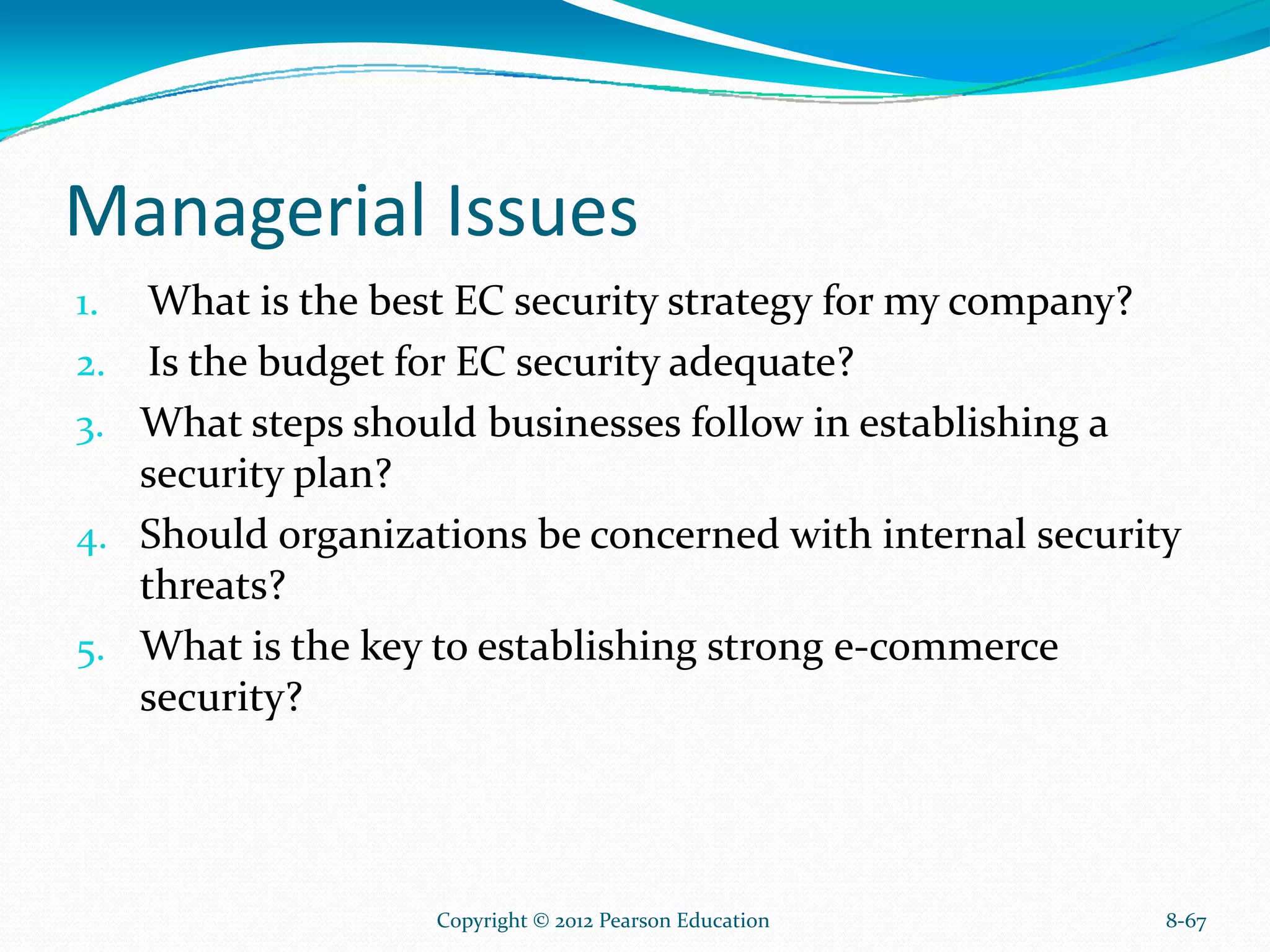 Managerial Issues
1. What is the best EC security strategy for my company?
2. Is the budget for EC security adequate?
3. What steps should businesses follow in establishing a
security plan?
4. Should organizations be concerned with internal security
threats?
5. What is the key to establishing strong e-commerce
security?
8-67Copyright © 2012 Pearson Education
 