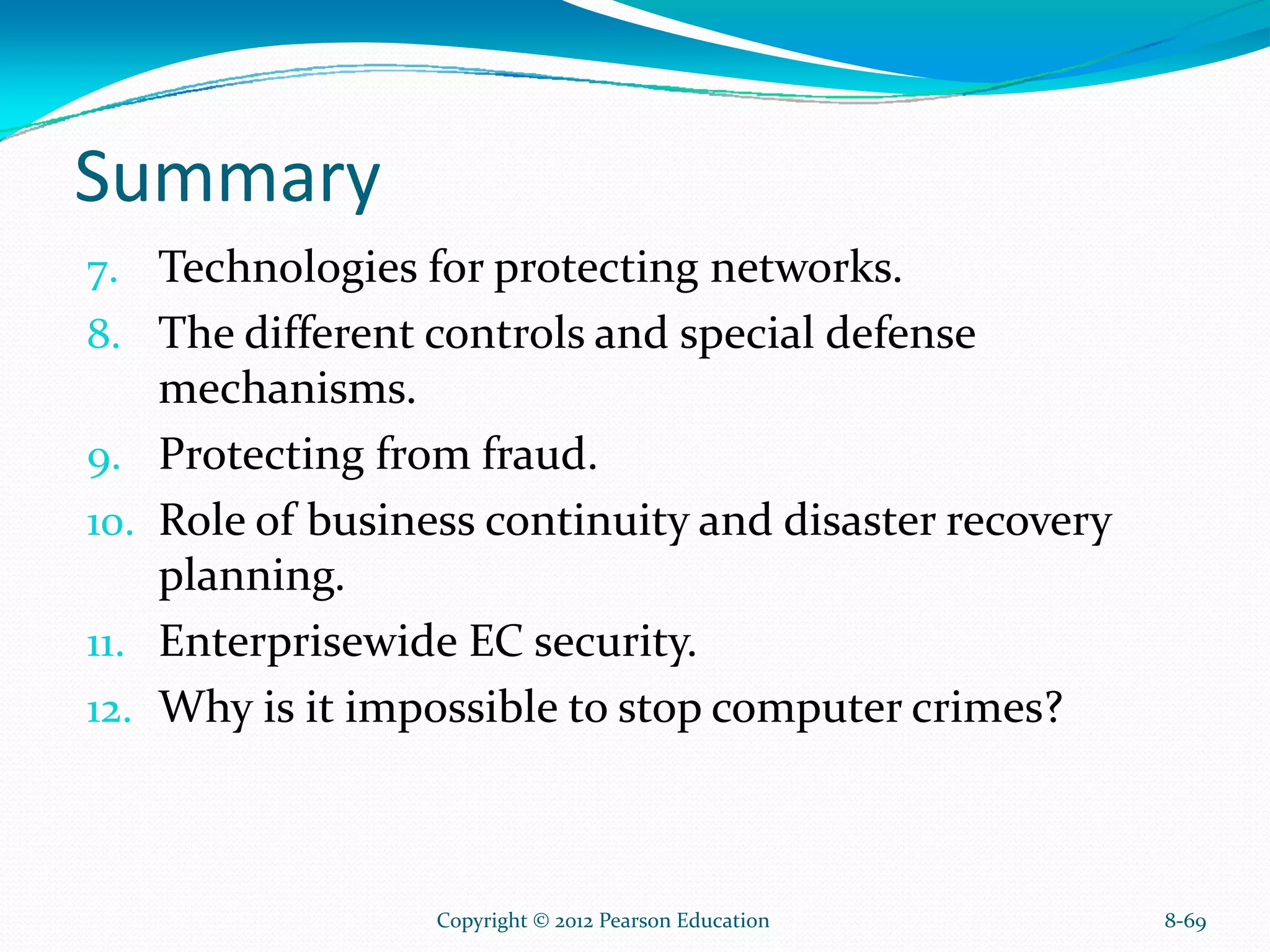 Summary
7. Technologies for protecting networks.
8. The different controls and special defense
mechanisms.
9. Protecting from fraud.
10. Role of business continuity and disaster recovery
planning.
11. Enterprisewide EC security.
12. Why is it impossible to stop computer crimes?
8-69Copyright © 2012 Pearson Education
 