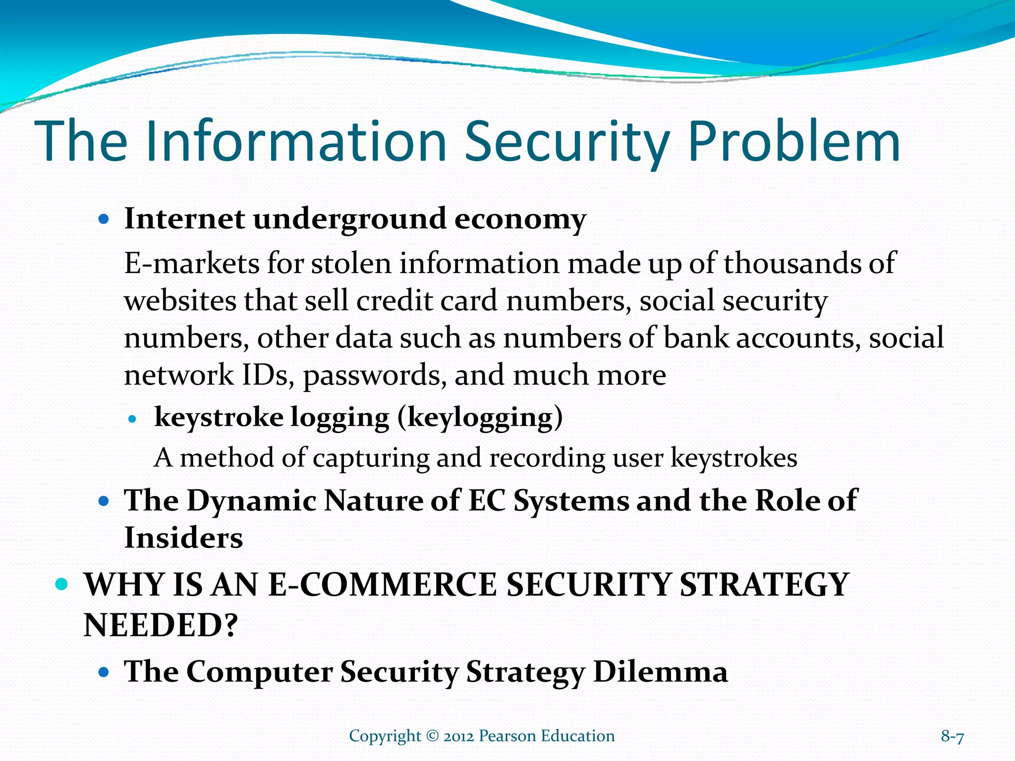 The Information Security Problem
Internet underground economy
E-markets for stolen information made up of thousands of
websites that sell credit card numbers, social security
numbers, other data such as numbers of bank accounts, social
network IDs, passwords, and much more
keystroke logging (keylogging)
A method of capturing and recording user keystrokes
The Dynamic Nature of EC Systems and the Role of
Insiders
WHY IS AN E-COMMERCE SECURITY STRATEGY
NEEDED?
The Computer Security Strategy Dilemma
8-7Copyright © 2012 Pearson Education
 