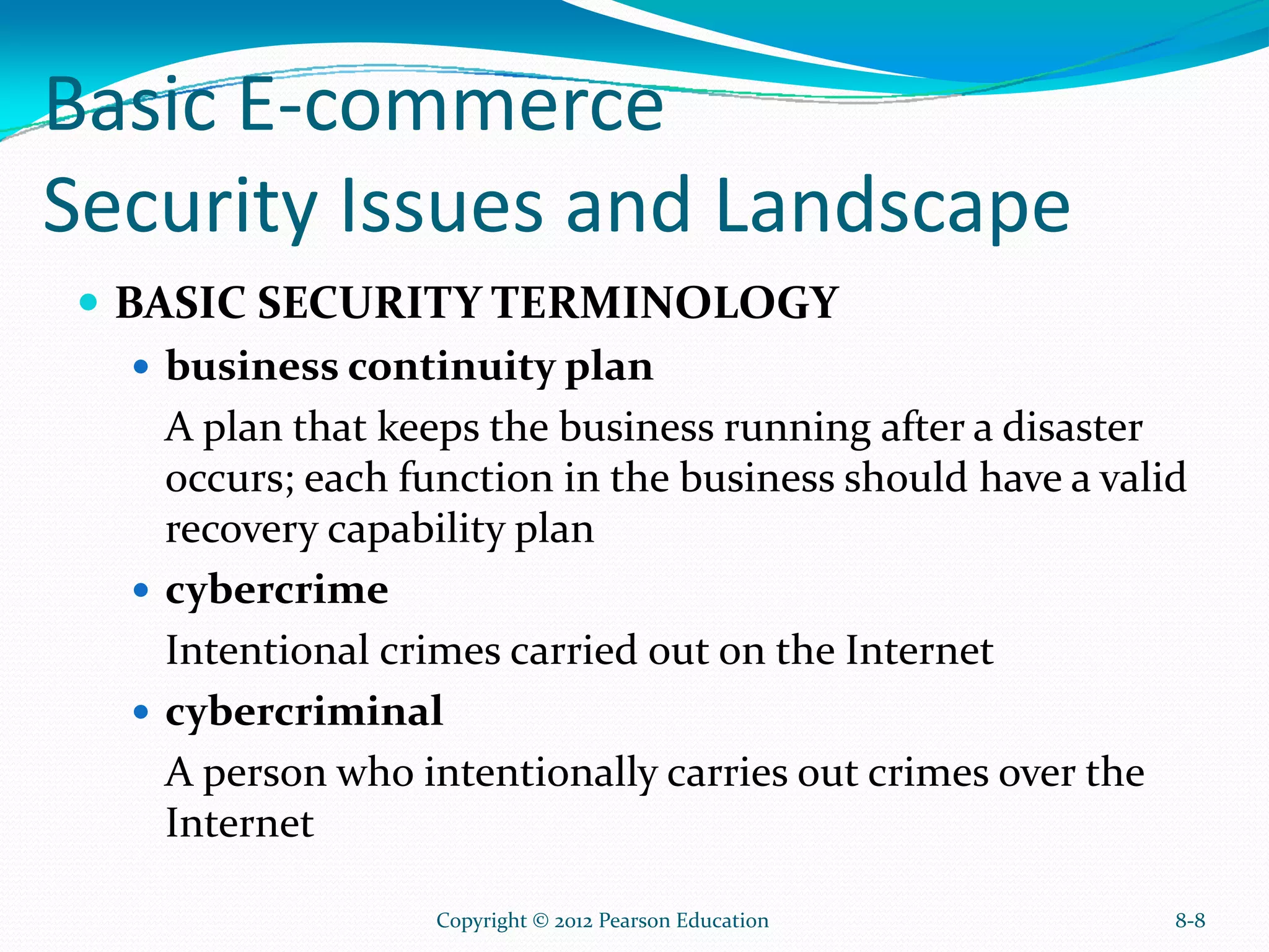Basic E-commerce
Security Issues and Landscape
BASIC SECURITY TERMINOLOGY
business continuity plan
A plan that keeps the business running after a disaster
occurs; each function in the business should have a valid
recovery capability plan
cybercrime
Intentional crimes carried out on the Internet
cybercriminal
A person who intentionally carries out crimes over the
Internet
8-8Copyright © 2012 Pearson Education
 