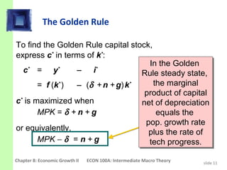 The Golden Rule

To find the Golden Rule capital stock,
express c* in terms of k*:
                                      In the Golden
                                       In the Golden
  c = y
    *        *
                 − i   *
                                   Rule steady state,
                                   Rule steady state,
       = f (k* ) − (δ + n + g) k*       the marginal
                                         the marginal
                                    product of capital
                                    product of capital
c* is maximized when               net of depreciation
                                   net of depreciation
       MPK = δ + n + g                    equals the
                                          equals the
                                    pop. growth rate
                                     pop. growth rate
or equivalently,                     plus the rate of
                                      plus the rate of
       MPK − δ = n + g                tech progress.
                                       tech progress.
Chapter 8: Economic Growth II   ECON 100A: Intermediate Macro Theory   slide 11
 
