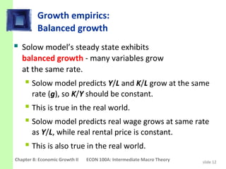 Growth empirics:
          Balanced growth
 Solow model’s steady state exhibits
   balanced growth - many variables grow
   at the same rate.
     Solow model predicts Y/L and K/L grow at the same
       rate (g), so K/Y should be constant.
     This is true in the real world.
     Solow model predicts real wage grows at same rate
       as Y/L, while real rental price is constant.
     This is also true in the real world.
Chapter 8: Economic Growth II   ECON 100A: Intermediate Macro Theory   slide 12
 