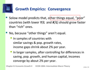 Growth Empirics: Convergence
 Solow model predicts that, other things equal, “poor”
   countries (with lower Y/L and K/L) should grow faster
   than “rich” ones.
 No, because “other things” aren’t equal.
    In samples of countries with
       similar savings & pop. growth rates,
       income gaps shrink about 2% per year.
     In larger samples, after controlling for differences in
       saving, pop. growth, and human capital, incomes
       converge by about 2% per year.
Chapter 8: Economic Growth II   ECON 100A: Intermediate Macro Theory   slide 14
 