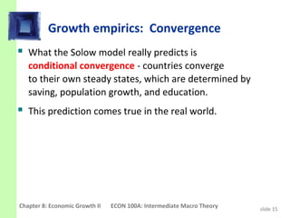 Growth empirics: Convergence
 What the Solow model really predicts is
   conditional convergence - countries converge
   to their own steady states, which are determined by
   saving, population growth, and education.
 This prediction comes true in the real world.




Chapter 8: Economic Growth II   ECON 100A: Intermediate Macro Theory   slide 15
 