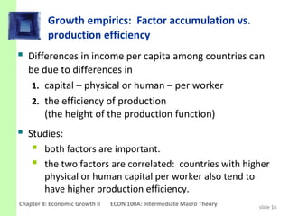 Growth empirics: Factor accumulation vs.
          production efficiency
 Differences in income per capita among countries can
   be due to differences in
    1. capital – physical or human – per worker
    2. the efficiency of production
       (the height of the production function)
 Studies:
    both factors are important.
    the two factors are correlated: countries with higher
         physical or human capital per worker also tend to
         have higher production efficiency.
Chapter 8: Economic Growth II   ECON 100A: Intermediate Macro Theory   slide 16
 