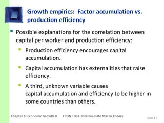 Growth empirics: Factor accumulation vs.
          production efficiency
 Possible explanations for the correlation between
   capital per worker and production efficiency:
     Production efficiency encourages capital
         accumulation.
     Capital accumulation has externalities that raise
         efficiency.
     A third, unknown variable causes
         capital accumulation and efficiency to be higher in
         some countries than others.

Chapter 8: Economic Growth II   ECON 100A: Intermediate Macro Theory   slide 17
 