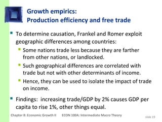 Growth empirics:
          Production efficiency and free trade
 To determine causation, Frankel and Romer exploit
   geographic differences among countries:
     Some nations trade less because they are farther
      from other nations, or landlocked.
     Such geographical differences are correlated with
      trade but not with other determinants of income.
     Hence, they can be used to isolate the impact of trade
      on income.
 Findings: increasing trade/GDP by 2% causes GDP per
   capita to rise 1%, other things equal.
Chapter 8: Economic Growth II   ECON 100A: Intermediate Macro Theory   slide 19
 