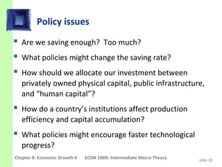 Policy issues
 Are we saving enough? Too much?
 What policies might change the saving rate?
 How should we allocate our investment between
   privately owned physical capital, public infrastructure,
   and “human capital”?
 How do a country’s institutions affect production
   efficiency and capital accumulation?
 What policies might encourage faster technological
   progress?
Chapter 8: Economic Growth II   ECON 100A: Intermediate Macro Theory   slide 20
 