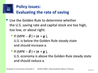 Policy issues:
          Evaluating the rate of saving
 Use the Golden Rule to determine whether
   the U.S. saving rate and capital stock are too high,
   too low, or about right.
     If (MPK − δ ) > (n + g ),
       U.S. is below the Golden Rule steady state
       and should increase s.
     If (MPK − δ ) < (n + g ),
       U.S. economy is above the Golden Rule steady state
       and should reduce s.

Chapter 8: Economic Growth II   ECON 100A: Intermediate Macro Theory   slide 21
 