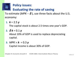 Policy issues:
          Evaluating the rate of saving
To estimate (MPK − δ ), use three facts about the U.S.
economy:
 1. k = 2.5 y
    The capital stock is about 2.5 times one year’s GDP.
 2. δ k = 0.1 y
    About 10% of GDP is used to replace depreciating
    capital.
 3. MPK × k = 0.3 y
    Capital income is about 30% of GDP.

Chapter 8: Economic Growth II   ECON 100A: Intermediate Macro Theory   slide 22
 