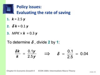 Policy issues:
          Evaluating the rate of saving
1. k = 2.5 y
2. δ k = 0.1 y
3. MPK × k = 0.3 y

To determine δ , divide 2 by 1:

        δk   0.1y                                     0.1
         k
           =
             2.5 y
                                     ⇒            δ =     = 0.04
                                                      2.5


Chapter 8: Economic Growth II   ECON 100A: Intermediate Macro Theory   slide 23
 