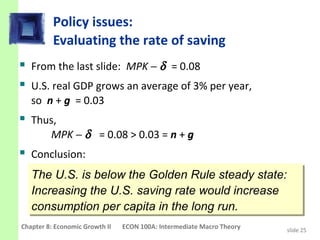 Policy issues:
          Evaluating the rate of saving
 From the last slide: MPK − δ = 0.08
 U.S. real GDP grows an average of 3% per year,
   so n + g = 0.03
 Thus,
         MPK − δ = 0.08 > 0.03 = n + g
 Conclusion:
   The U.S. is below the Golden Rule steady state:
    The U.S. is below the Golden Rule steady state:
   Increasing the U.S. saving rate would increase
    Increasing the U.S. saving rate would increase
   consumption per capita in the long run.
    consumption per capita in the long run.
Chapter 8: Economic Growth II   ECON 100A: Intermediate Macro Theory   slide 25
 