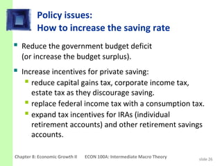 Policy issues:
          How to increase the saving rate
 Reduce the government budget deficit
   (or increase the budget surplus).
 Increase incentives for private saving:
    reduce capital gains tax, corporate income tax,
      estate tax as they discourage saving.
     replace federal income tax with a consumption tax.
     expand tax incentives for IRAs (individual
      retirement accounts) and other retirement savings
      accounts.

Chapter 8: Economic Growth II   ECON 100A: Intermediate Macro Theory   slide 26
 