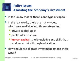 Policy issues:
          Allocating the economy’s investment
 In the Solow model, there’s one type of capital.
 In the real world, there are many types,
   which we can divide into three categories:
    private capital stock
    public infrastructure
    human capital: the knowledge and skills that
     workers acquire through education.
 How should we allocate investment among these
   types?
Chapter 8: Economic Growth II   ECON 100A: Intermediate Macro Theory   slide 27
 