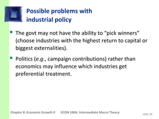 Possible problems with
          industrial policy
 The govt may not have the ability to “pick winners”
   (choose industries with the highest return to capital or
   biggest externalities).
 Politics (e.g., campaign contributions) rather than
   economics may influence which industries get
   preferential treatment.




Chapter 8: Economic Growth II   ECON 100A: Intermediate Macro Theory   slide 29
 