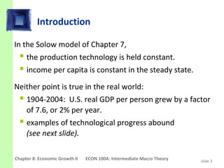 Introduction

In the Solow model of Chapter 7,
   the production technology is held constant.
   income per capita is constant in the steady state.
Neither point is true in the real world:
   1904-2004: U.S. real GDP per person grew by a factor
     of 7.6, or 2% per year.
   examples of technological progress abound
     (see next slide).

Chapter 8: Economic Growth II   ECON 100A: Intermediate Macro Theory   slide 3
 