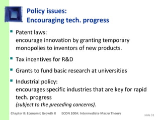 Policy issues:
          Encouraging tech. progress
 Patent laws:
   encourage innovation by granting temporary
   monopolies to inventors of new products.
 Tax incentives for R&D
 Grants to fund basic research at universities
 Industrial policy:
   encourages specific industries that are key for rapid
   tech. progress
   (subject to the preceding concerns).
Chapter 8: Economic Growth II   ECON 100A: Intermediate Macro Theory   slide 31
 