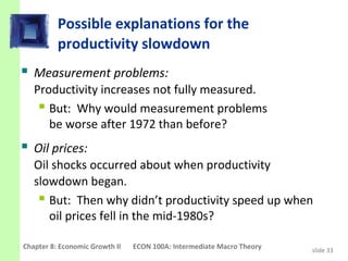 Possible explanations for the
          productivity slowdown
 Measurement problems:
   Productivity increases not fully measured.
     But: Why would measurement problems
      be worse after 1972 than before?
 Oil prices:
   Oil shocks occurred about when productivity
   slowdown began.
     But: Then why didn’t productivity speed up when
      oil prices fell in the mid-1980s?

Chapter 8: Economic Growth II   ECON 100A: Intermediate Macro Theory   slide 33
 