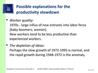 Possible explanations for the
          productivity slowdown
 Worker quality:
   1970s - large influx of new entrants into labor force
   (baby boomers, women).
   New workers tend to be less productive than
   experienced workers.
 The depletion of ideas:
   Perhaps the slow growth of 1972-1995 is normal, and
   the rapid growth during 1948-1972 is the anomaly.


Chapter 8: Economic Growth II   ECON 100A: Intermediate Macro Theory   slide 34
 
